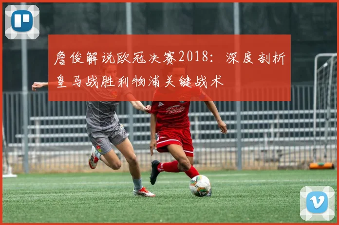 詹俊解说欧冠决赛2018：深度剖析皇马战胜利物浦关键战术