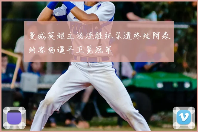 曼城英超主场连胜纪录遭终结阿森纳客场逼平卫冕冠军