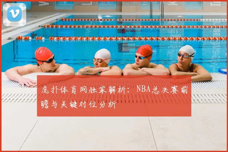 虎扑体育网独家解析：NBA总决赛前瞻与关键对位分析