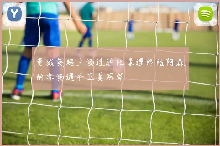 曼城英超主场连胜纪录遭终结阿森纳客场逼平卫冕冠军