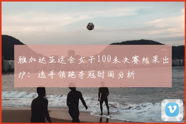 雅加达亚运会女子100米决赛结果出炉：选手领跑夺冠时间分析