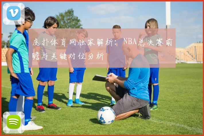 虎扑体育网独家解析：NBA总决赛前瞻与关键对位分析