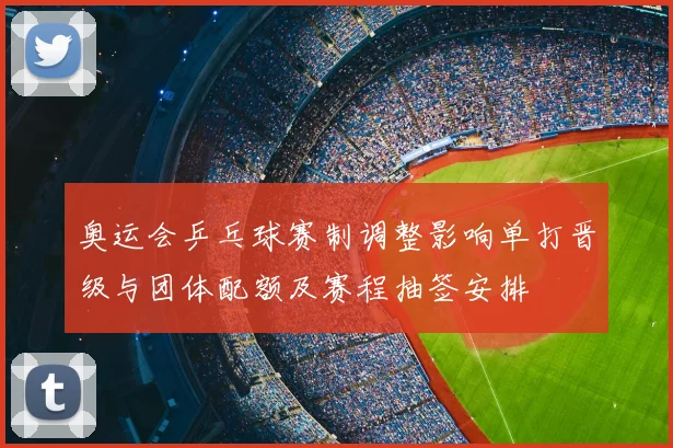 奥运会乒乓球赛制调整影响单打晋级与团体配额及赛程抽签安排