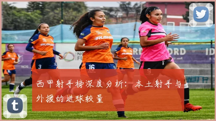 西甲射手榜深度分析：本土射手与外援的进球较量
